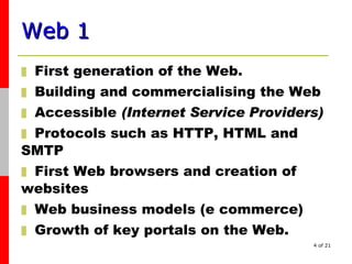 Web 1   F irst generation of the Web.  B uilding  and commercialising the  Web A ccessible   (Internet Service Providers) Proto cols such as HTTP ,  HTML and  SMTP F irst Web browsers  and  creation of  websites Web business models  (e commerce) G rowth of key portals on the Web. 