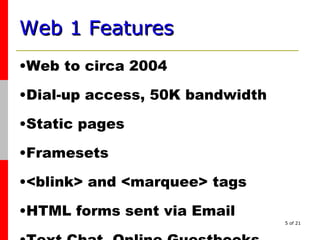 Web 1 Features   Web to circa 2004 Dial-up access, 50K bandwidth Static pages Framesets  <blink> and <marquee> tags  HTML forms sent via Email Text Chat, Online Guestbooks 