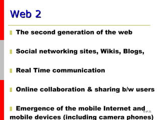 Web 2   The s econd generation of the web Social networking sites, Wikis, Blogs, Real Time communication  Online collaboration & sharing b/w users Emergence of the mobile Internet and mobile devices (including camera phones) 