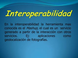 InteroperabilidadEn la interoperabilidad la herramienta mas conocida es el Mashup, el cual es un  servicio generado a partir de la interacción con otros servicios. Ej: aplicaciones como geolocalización de fotografías.