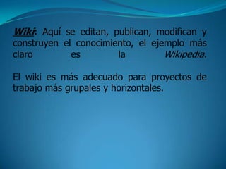 Wiki: Aquí se editan, publican, modifican y construyen el conocimiento, el ejemplo más claro es la Wikipedia.El wiki es más adecuado para proyectos de trabajo más grupales y horizontales.