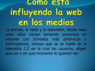  Como esta influyendo la web en los medios La prensa, la radio y la televisión, desde hace unos años vienen teniendo presencia en internet con formatos más dinámicos y participativos, incluso que ya se habla de la televisión 2.0 en la cual los usuarios, eligen que ver y en que momento lo quieren ver.