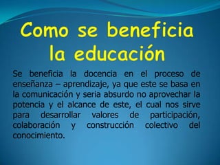 Como se beneficia la educación Se beneficia la docencia en el proceso de enseñanza – aprendizaje, ya que este se basa en la comunicación y seria absurdo no aprovechar la potencia y el alcance de este, el cual nos sirve para desarrollar valores de participación, colaboración y construcción colectivo del conocimiento.