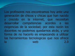 Los profesores nos encontramos hoy ante una generación de chicos y chicas que han nacido y crecido en la internet, que necesitan desarrollar competencias acordes a las exigencias de la sociedad; por esta razón los docentes no podemos quedarnos atrás, y una forma de no hacerlo es empezando a utilizar las herramientas tecnologicas que nos ofrece la web 2.0