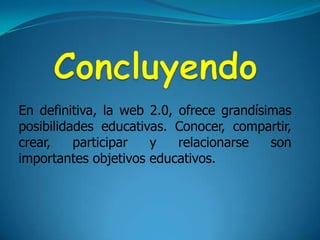 Concluyendo En definitiva, la web 2.0, ofrece grandísimas posibilidades educativas. Conocer, compartir, crear, participar y relacionarse son importantes objetivos educativos.