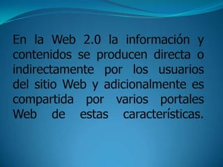En la Web 2.0 la información y contenidos se producen directa o indirectamente por los usuarios del sitio Web y adicionalmente es compartida por varios portales Web de estas características.