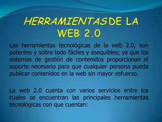 HERRAMIENTASDE LA WEB 2.0Las herramientas tecnológicas de la web 2.0, son potentes y sobre todo fáciles y asequibles; ya que los sistemas de gestión de contenidos proporcionan el soporte necesario para que cualquier persona pueda publicar contenidos en la web sin mayor esfuerzo.La web 2.0 cuenta con varios servicios entre los cuales se encuentran las principales herramientas tecnológicas con que cuentan: