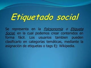 Etiquetado socialSe representa en la Folcsonomia o Etiqueta Social, en la cual podemos crear contenidos en forma fácil. Los usuarios tambien pueden clasificarlo en categorías temáticas, mediante la asignación de etiquetas o tags Ej: Wikipedia.
