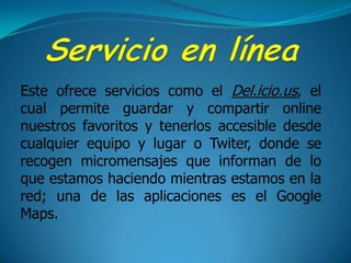 Servicio en líneaEste ofrece servicios como el Del.icio.us, el cual permite guardar y compartir online nuestros favoritos y tenerlos accesible desde cualquier equipo y lugar o Twiter, donde se recogen micromensajes que informan de lo que estamos haciendo mientras estamos en la red; una de las aplicaciones es el Google Maps.