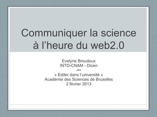 Communiquer la science
  à l’heure du web2.0
            Evelyne Broudoux
           INTD-CNAM - Dicen
                    •••
        « Editer dans l’université »
    Académie des Sciences de Bruxelles
              2 février 2013
 