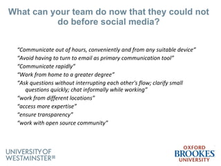 What can your team do now that they could not do before social media? “ Communicate out of hours, conveniently and from any suitable device” “ Avoid having to turn to email as primary communication tool” “ Communicate rapidly” “ Work from home to a greater degree” “ Ask questions without interrupting each other's flow; clarify small questions quickly; chat informally while working” “ work from different locations” “ access more expertise” “ ensure transparency” “ work with open source community” 