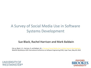 A Survey of Social Media Use in Software  Systems Development Sue Black, Rachel Harrison and Mark Baldwin   Cite as: Black, S. E., Harrison, R. and Baldwin, M.,  A Survey of Social Media Use in Global Systems Development,  Web2SE Workshop at IEEE International Conference on Software Engineering (ICSE), Cape Town, May 4th 2010. 