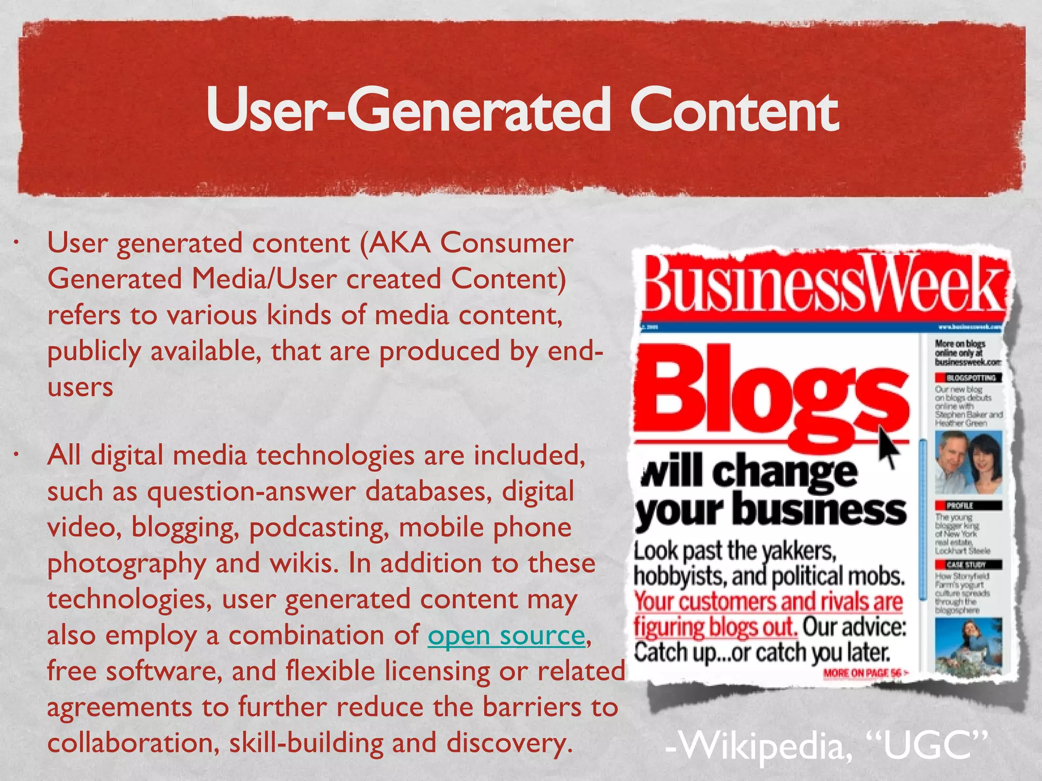 User-Generated Content User generated content (AKA Consumer Generated Media/User created Content) refers to various kinds of media content, publicly available, that are produced by end-users All digital media technologies are included, such as question-answer databases, digital video, blogging, podcasting, mobile phone photography and wikis. In addition to these technologies, user generated content may also employ a combination of  open source , free software, and flexible licensing or related agreements to further reduce the barriers to collaboration, skill-building and discovery. -Wikipedia, “UGC” 