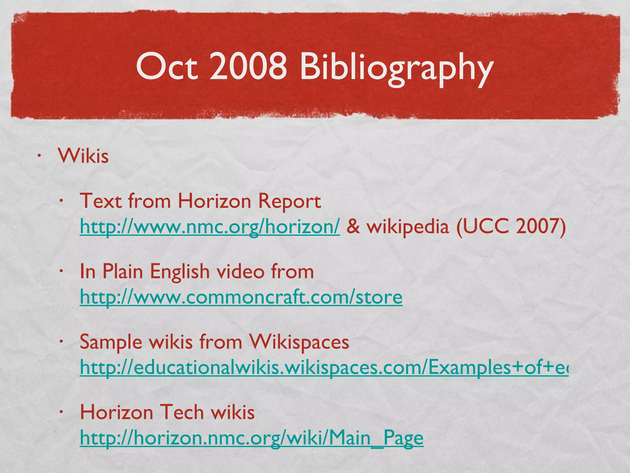 Oct 2008 Bibliography Wikis Text from Horizon Report  http://www.nmc.org/horizon/  & wikipedia (UCC 2007) In Plain English video from  http://www.commoncraft.com/store Sample wikis from Wikispaces  http://educationalwikis.wikispaces.com/Examples+of+educational+wikis Horizon Tech wikis  http://horizon.nmc.org/wiki/Main_Page 