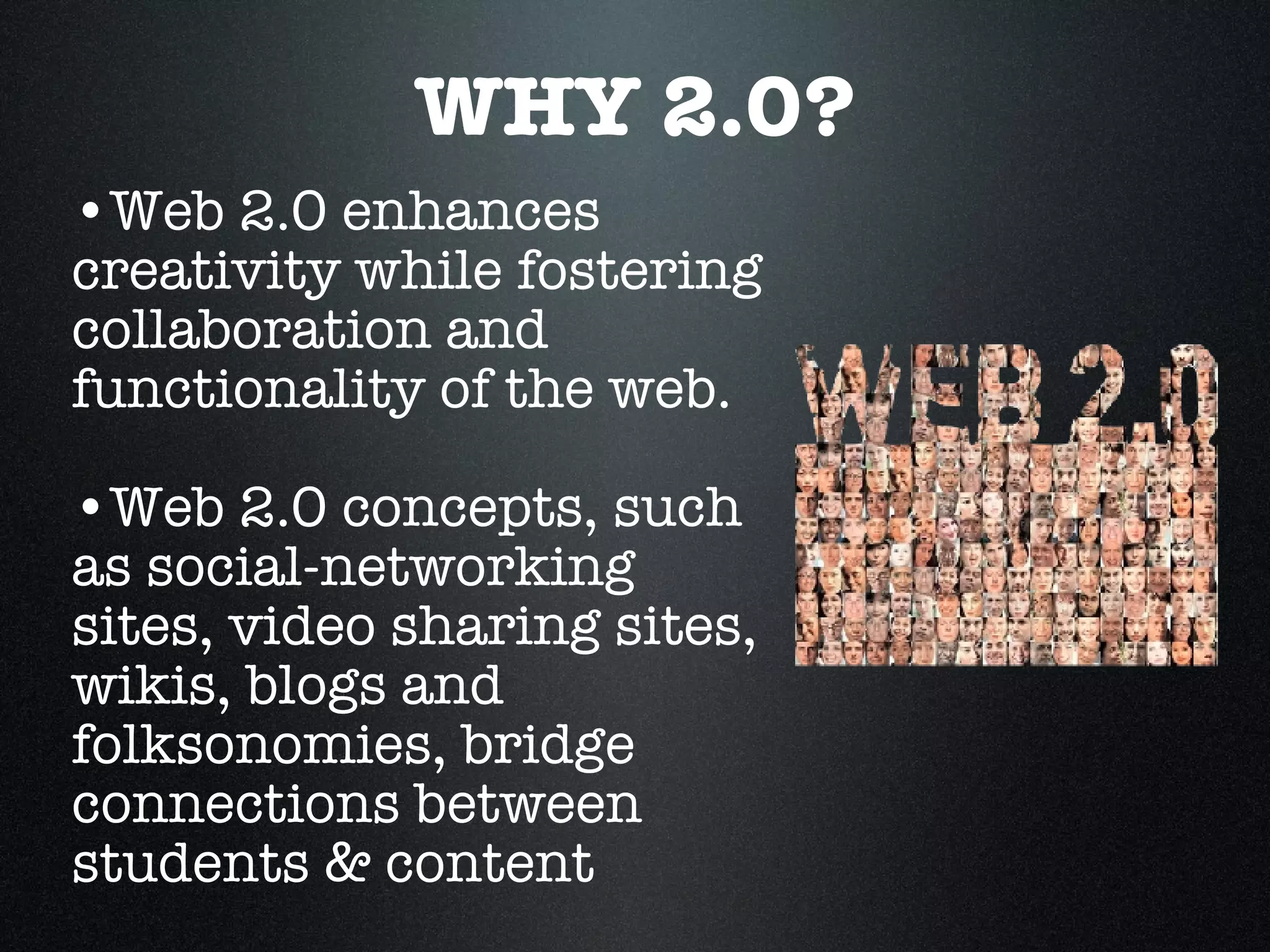 WHY 2.0? Web 2.0 enhances  creativity while fostering collaboration and functionality of the web.  Web 2.0 concepts, such as social-networking sites, video sharing sites, wikis, blogs and folksonomies, bridge connections between students & content 