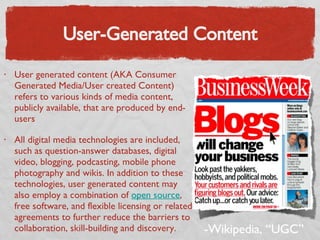 User-Generated Content User generated content (AKA Consumer Generated Media/User created Content) refers to various kinds of media content, publicly available, that are produced by end-users All digital media technologies are included, such as question-answer databases, digital video, blogging, podcasting, mobile phone photography and wikis. In addition to these technologies, user generated content may also employ a combination of  open source , free software, and flexible licensing or related agreements to further reduce the barriers to collaboration, skill-building and discovery. -Wikipedia, “UGC” 