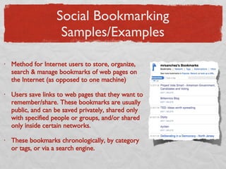 Social Bookmarking Samples/Examples Method for Internet users to store, organize, search & manage bookmarks of web pages on the Internet (as opposed to one machine) Users save links to web pages that they want to remember/share. These bookmarks are usually public, and can be saved privately, shared only with specified people or groups, and/or shared only inside certain networks.  These bookmarks chronologically, by category or tags, or via a search engine. 