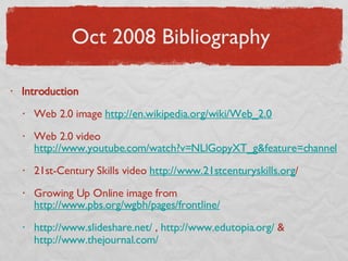 Oct 2008 Bibliography  Introduction Web 2.0 image  http://en. wikipedia .org/wiki/Web_2.0 Web 2.0 video  http://www.youtube.com/watch?v=NLlGopyXT_g&feature=channel 21st-Century Skills video  http://www.21stcenturyskills.org / Growing Up Online image from  http://www.pbs.org/wgbh/pages/frontline/ http://www. slideshare .net/  ,  http://www. edutopia .org/  &  http://www.thejournal.com/   