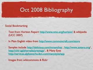 Oct 2008 Bibliography Social Bookmarking Text from Horizon Report  http://www.nmc.org/horizon/  & wikipedia (UCC 2007) In Plain English video from  http://www.commoncraft.com/store Samples include  http://delicious.com/mrsanchez  ,  http://www.zotero.org / ,  http://chir.ag/phernalia/preztags/  , & Many Eyes  http://services.alphaworks.ibm.com/manyeyes/app Images from wikicommons & flickr 