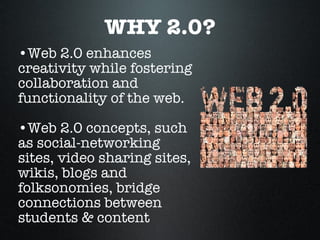WHY 2.0? Web 2.0 enhances  creativity while fostering collaboration and functionality of the web.  Web 2.0 concepts, such as social-networking sites, video sharing sites, wikis, blogs and folksonomies, bridge connections between students & content 