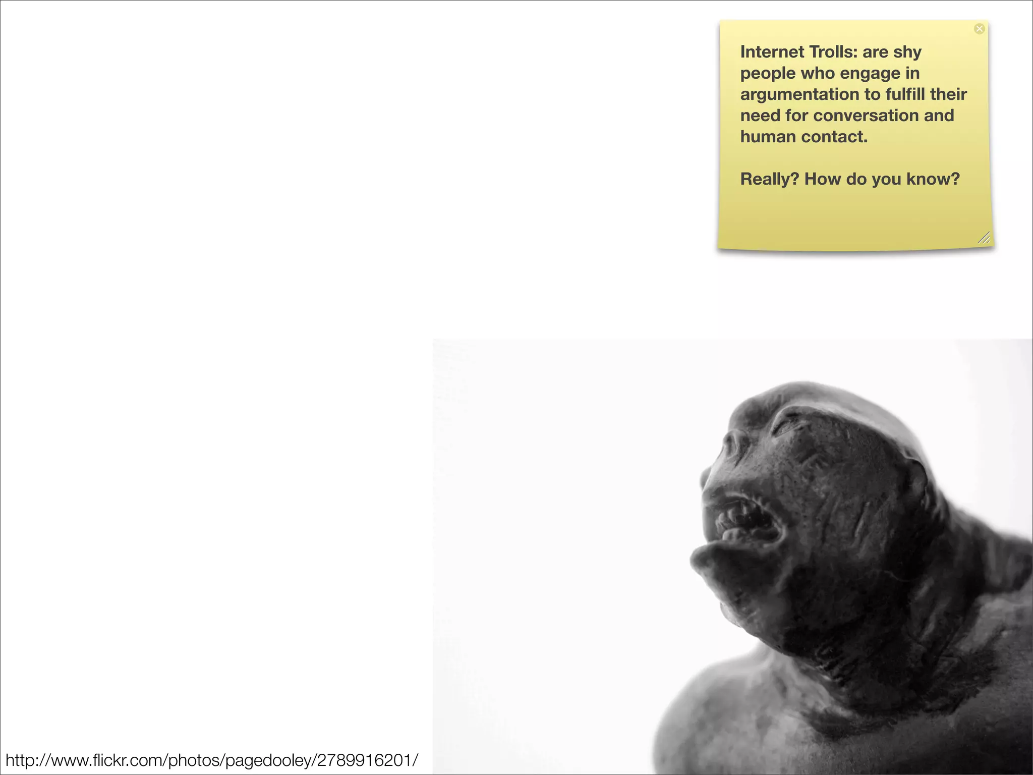 Internet Trolls: are shy
                                                     people who engage in
                                                     argumentation to fulﬁll their
                                                     need for conversation and
                                                     human contact.

                                                     Really? How do you know?




http://www.ﬂickr.com/photos/pagedooley/2789916201/
 
