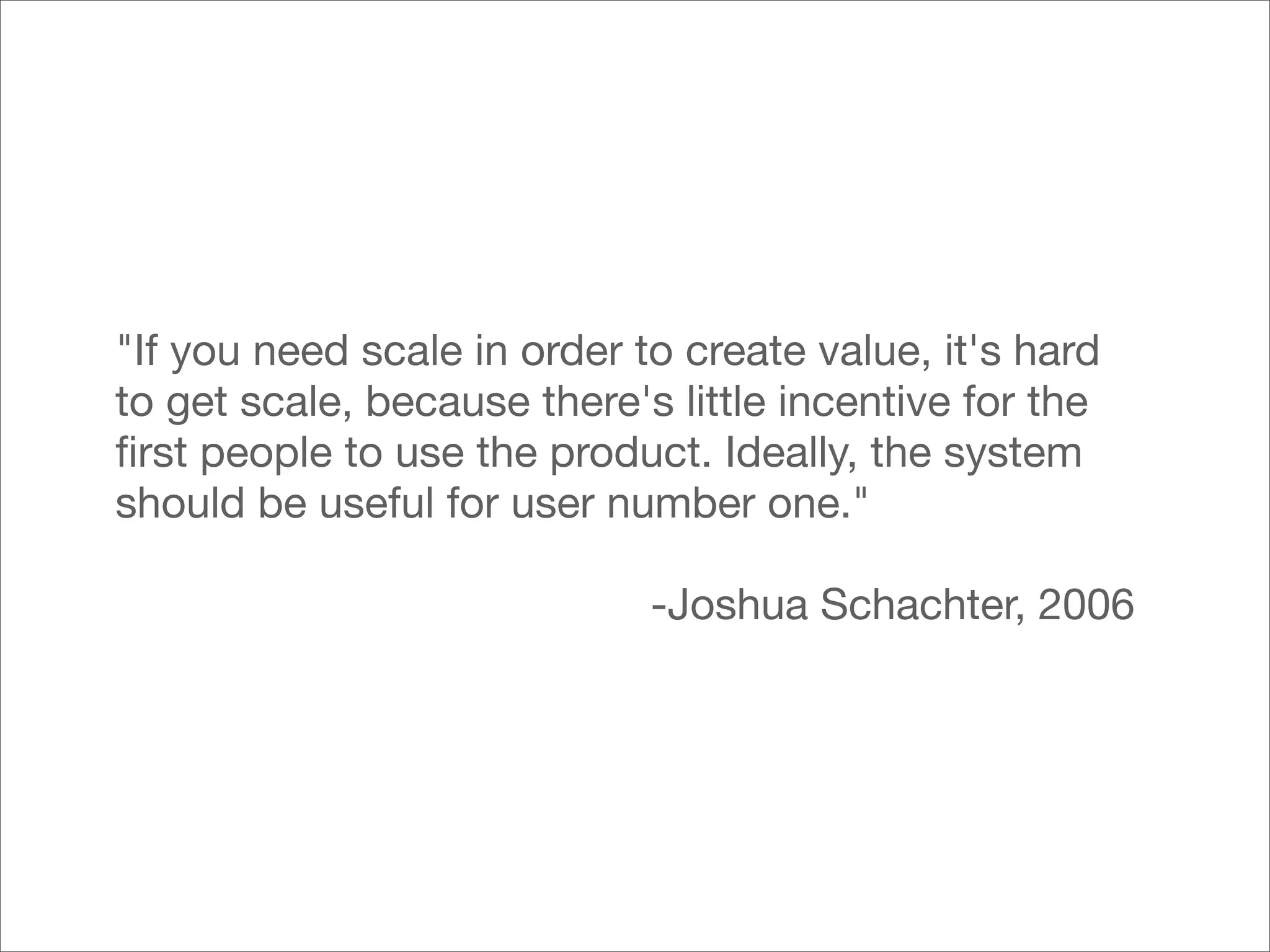 "If you need scale in order to create value, it's hard
to get scale, because there's little incentive for the
ﬁrst people to use the product. Ideally, the system
should be useful for user number one."

                             -Joshua Schachter, 2006
 