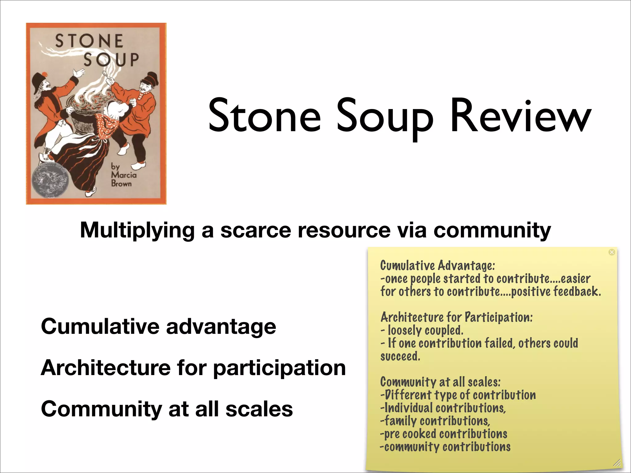 Stone Soup Review

   Multiplying a scarce resource via community
                                 Cumulative Advantage:
                                 -once people started to contribute....easier
                                 for others to contribute....positive feedback.

                                 Architecture for Participation:
Cumulative advantage             - loosely coupled.
                                 - If one contribution failed, others could
                                 succeed.
Architecture for participation   Community at all scales:
                                 -Different type of contribution
Community at all scales          -Individual contributions,
                                 -family contributions,
                                 -pre cooked contributions
                                 -community contributions
 