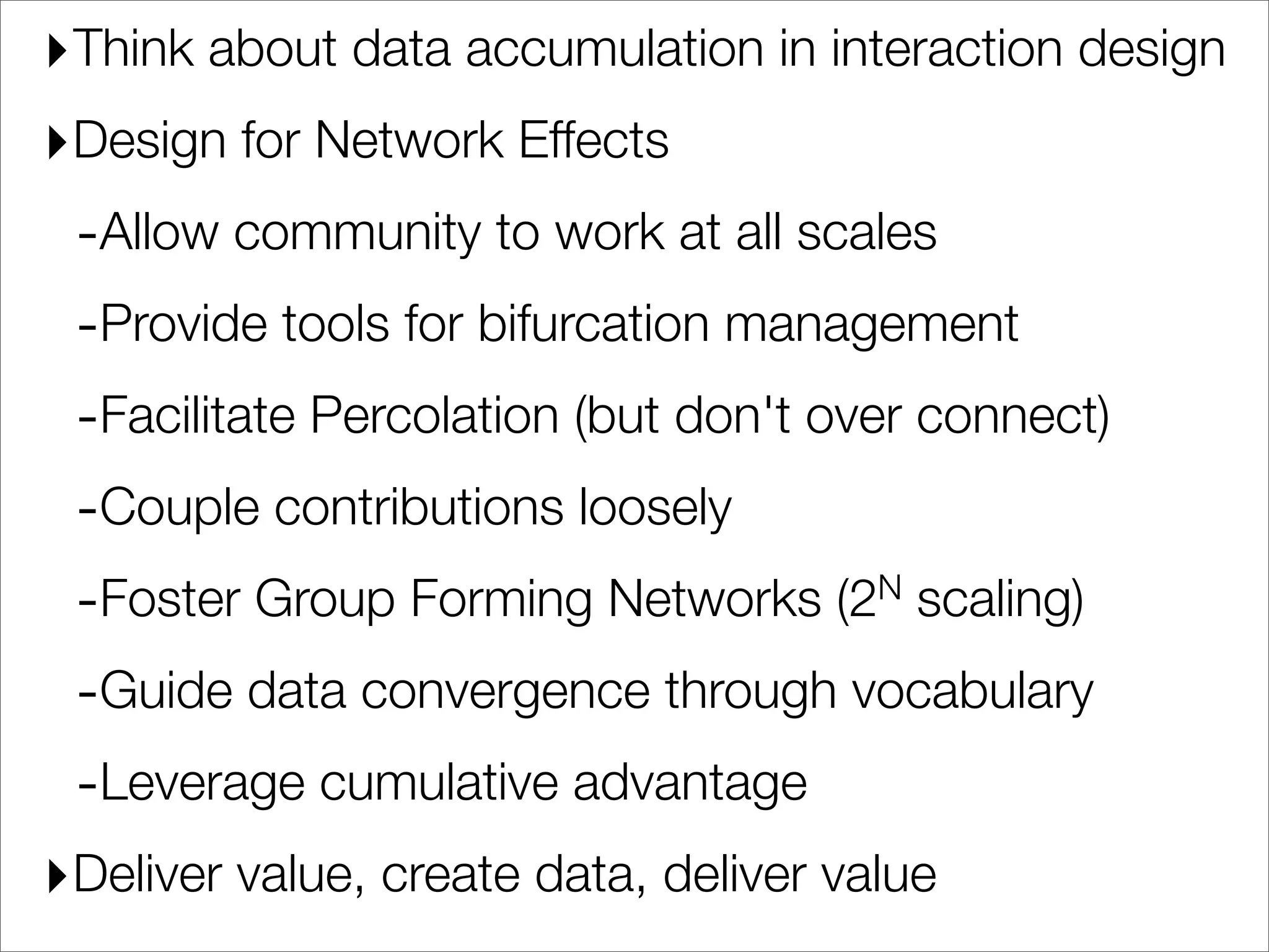 ‣Think about data accumulation in interaction design
‣Design for Network Effects
 -Allow community to work at all scales
 -Provide tools for bifurcation management
 -Facilitate Percolation (but don't over connect)
 -Couple contributions loosely
 -Foster Group Forming Networks (2      N scaling)


 -Guide data convergence through vocabulary
 -Leverage cumulative advantage
‣Deliver value, create data, deliver value
 