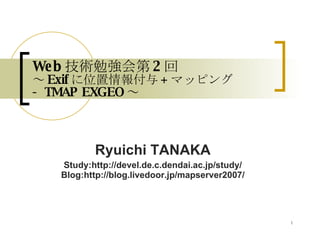 Web 技術勉強会第 2 回 ～ Exif に位置情報付与 + マッピング  - TMAP EXGEO ～ Ryuichi TANAKA Study:http://devel.de.c.dendai.ac.jp/study/ Blog:http://blog.livedoor.jp/mapserver2007/ 