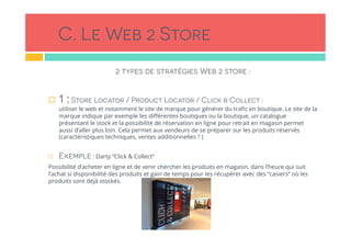 C. Le Web 2 Store
2 types de stratégies Web 2 store :
 
!  1 :Store Locator / Product Locator / Click & Collect :
utiliser le web et notamment le site de marque pour générer du traﬁc en boutique. Le site de la
marque indique par exemple les diﬀérentes boutiques ou la boutique, un catalogue
présentant le stock et la possibilité de réservation en ligne pour retrait en magasin permet
aussi d’aller plus loin. Cela permet aux vendeurs de se préparer sur les produits réservés
(caractéristiques techniques, ventes additionnelles ? )
!  Exemple : Darty “Click & Collect”
Possibilité d’acheter en ligne et de venir chercher les produits en magasin, dans l’heure qui suit
l’achat si disponibilité des produits et gain de temps pour les récupérer avec des “casiers” où les
produits sont déjà stockés.
 