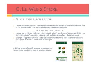 C. Le Web 2 Store
!  Du web 2 store au mobile 2 store :
!  Le web est devenu mobile : 70% des internautes utilisent désormais un terminal mobile, 20%
du CA généré sur les sites marchands provient de terminaux mobiles…
Le mobile n’est plus une option.
!  L’achat sur mobile est également plus instinctif, achat “coup de coeur” et moins réﬂéchi. Il est
donc nécessaire d’encourager cet achat en le facilitant (en quelques clics seulement). 
!  Exemple : l’application mobile Mcdo : passer commande online, venir s’identiﬁer à la borne
pour payer et retirer sa commande en boutique
> Gain de temps, eﬃcacité, recentrer les ressources
humaines sur les tâches à plus forte valeur ajoutée.
 