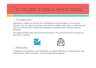 D. Utiliser le web au niveau Social
!  Foursquare :
Application mobile qui permet de se géolocaliser et de partager sur les réseaux
sociaux, avec une approche ludique consistant à collecter des points en déclarant ses
lieux de sortie (et donc incitant les utilisateurs à se géolocaliser dès que cela est
possible)
Une géolocalisation des clients qui entraîne donc une promotion de la boutique sur
les réseaux sociaux.
!  Emailing :
Proposer la souscription à une newsletter aux clients aﬁn de leur communiquer des
informations, oﬀres spéciales… et permettant de les ﬁdéliser.
 