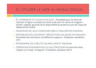 D. Utiliser le web au niveau Social
!  E-commerce et click & collect : Possibilité pour le client de
réserver en ligne un produit en stock et de venir le retirer en magasin :
facilité, rapidité, garantie de la disponibilité du produit et pas de risque de
déplacement inutile
!  Animation de jeux concours web à finaliser en magasin
!  Distribuer des coupons / réductions valables en magasin :
Possibilité d’en distribuer via diﬀérents supports : Facebook, newsletter,
sms
!  Programme de fidélité valable web et magasin
!  Opération évenementielles ou concours en point de vente,
relayés sur le web : Instagram / Facebook, utilisation des #
 