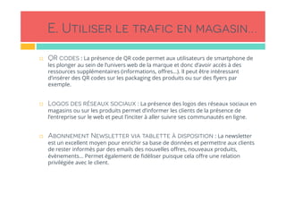 E. Utiliser le trafic en magasin…
!  QR codes : La présence de QR code permet aux utilisateurs de smartphone de
les plonger au sein de l’univers web de la marque et donc d’avoir accès à des
ressources supplémentaires (informations, oﬀres…). Il peut être intéressant
d’insérer des QR codes sur les packaging des produits ou sur des ﬂyers par
exemple.
!  Logos des réseaux sociaux : La présence des logos des réseaux sociaux en
magasins ou sur les produits permet d’informer les clients de la présence de
l’entreprise sur le web et peut l’inciter à aller suivre ses communautés en ligne.
 
!  Abonnement Newsletter via tablette à disposition : La newsletter
est un excellent moyen pour enrichir sa base de données et permettre aux clients
de rester informés par des emails des nouvelles oﬀres, nouveaux produits,
évènements… Permet également de ﬁdéliser puisque cela oﬀre une relation
privilégiée avec le client.
 