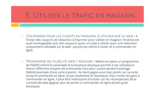 E. Utiliser le trafic en magasin…
!  Couponing pour les clients du magasin, à utiliser sur le web : A
l’instar des coupons de réduction à imprimer pour utiliser en magasin, l’inverse est
aussi envisageable avec des coupons ayant un code à utiliser pour une réduction
uniquement utilisable sur le web : pousse les clients à visiter et à commander en
ligne.
 
!  Programme de fildélité web / magasin : Mettre en place un programme
de ﬁdélité reliant le canal web et la boutique physique permet à ses utilisateurs
d’avoir diﬀérents moyens de commande sans pour autant perdre l’avantage
ﬁdélité (exemple d’une carte à points : le client gagne aussi des points sur sa carte
lorsqu’il commande en ligne, et pas seulement en boutique). Pour inciter les gens à
commander en ligne, il peut être intéressant d’insister sur les récompenses de la
commande web (gagner plus de points à commander en ligne plutôt qu’en
boutique).
 