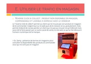 E. Utiliser le trafic en magasin…
!  Reverse click & collect : produit non disponible en magasin,
commandable et livrable à domicile avec le vendeur
Le “reverse click & collect” permet au client qui ne trouve pas son produit en magasin
de le commander malgré tout sur le web puis de le recevoir et ce, gratuitement. Cela
permet d’abord de ne pas perdre un client qui n’a pas pu trouver ce qu’il désirait mais
aussi de le faire passer par un autre canal de vente, le site web ce qui lui fait découvrir
l’univers numérique de la marque.
> Ex. Darty : présence de bornes en magasins pour
consulter la disponibilité des produits et commander
ceux qui ne sont pas en magasin
 