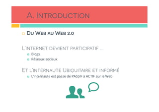 A. Introduction
!  Du Web au Web 2.0
L’internet devient participatif …
!  Blogs
!  Réseaux sociaux
Et l’internaute Ubiquitaire et informé
!  L’internaute est passé de PASSIF à ACTIF sur le Web
 