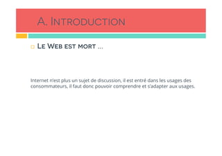 A. Introduction
!  Le Web est mort …
Internet n’est plus un sujet de discussion, il est entré dans les usages des
consommateurs, il faut donc pouvoir comprendre et s’adapter aux usages.
 