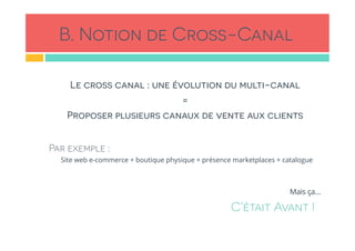 B. Notion de Cross-Canal
Le cross canal : une évolution du multi-canal
=
Proposer plusieurs canaux de vente aux clients
Par exemple :
Site web e-commerce + boutique physique + présence marketplaces + catalogue
Mais ça…
C’était Avant !
 