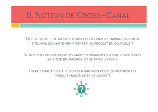 B. Notion de Cross-Canal
Que se passe-t-il aujourd’hui si un internaute navigue sur mon
site, mais souhaite venir retirer un produit en boutique ?
Si un client en boutique souhaite commander en sur le web après
sa visite en magasin, et se faire livrer ?
Un internaute peut-il venir en magasin pour commander un
produit mais se le faire livrer ?
 