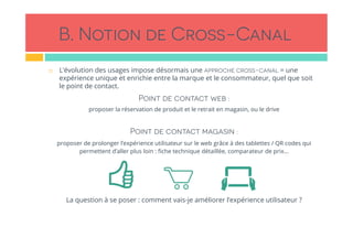 B. Notion de Cross-Canal
!  L’évolution des usages impose désormais une approche cross-canal = une
expérience unique et enrichie entre la marque et le consommateur, quel que soit
le point de contact.
Point de contact web :
proposer la réservation de produit et le retrait en magasin, ou le drive
Point de contact magasin :
proposer de prolonger l’expérience utilisateur sur le web grâce à des tablettes / QR codes qui
permettent d’aller plus loin : ﬁche technique détaillée, comparateur de prix…
La question à se poser : comment vais-je améliorer l’expérience utilisateur ?
 