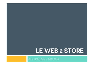 LE WEB 2 STORE
AGORALINK – Mai 2014
 