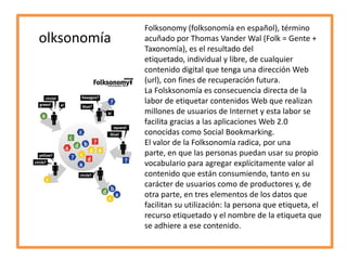 olksonomía

Folksonomy (folksonomía en español), término
acuñado por Thomas Vander Wal (Folk = Gente +
Taxonomía), es el resultado del
etiquetado, individual y libre, de cualquier
contenido digital que tenga una dirección Web
(url), con fines de recuperación futura.
La Folsksonomía es consecuencia directa de la
labor de etiquetar contenidos Web que realizan
millones de usuarios de Internet y esta labor se
facilita gracias a las aplicaciones Web 2.0
conocidas como Social Bookmarking.
El valor de la Folksonomía radica, por una
parte, en que las personas puedan usar su propio
vocabulario para agregar explícitamente valor al
contenido que están consumiendo, tanto en su
carácter de usuarios como de productores y, de
otra parte, en tres elementos de los datos que
facilitan su utilización: la persona que etiqueta, el
recurso etiquetado y el nombre de la etiqueta que
se adhiere a ese contenido.

 
