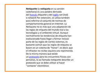 Netiquette (o netiqueta en su versión
castellana) es una palabra derivada
del francés étiquette y del inglés net (red)
o network Por extensión, se utiliza también
para referirse al conjunto de normas de
comportamiento general en Internet. La
Netiqueta no es más que una adaptación de
las reglas de etiqueta del mundo real a las
tecnologías y el ambiente virtual. Aunque
normalmente las tendencias de etiqueta han
evolucionado hasta llegar a formar incluso
parte de las reglas de ciertos sistemas, es
bastante común que las reglas de etiqueta se
basen en un sistema de “honor”; es decir, que
el infractor no recibe siquiera una reprimenda.
De la misma manera que existe
un protocolo para los encuentros físicos con
personas, la así llamada netiquette describe un
protocolo que se debe utilizar al hacer
"contacto" electrónico

 