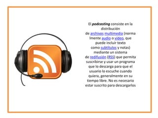 El podcasting consiste en la
distribución
de archivos multimedia (norma
lmente audio o vídeo, que
puede incluir texto
como subtítulos y notas)
mediante un sistema
de redifusión (RSS) que permita
suscribirse y usar un programa
que lo descarga para que el
usuario lo escuche cuando
quiera, generalmente en su
tiempo libre. No es necesario
estar suscrito para descargarlos

 