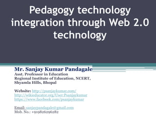 Pedagogy technology
integration through Web 2.0
technology
Mr. Sanjay Kumar Pandagale
Asst. Professor in Education
Regional Institute of Education, NCERT,
Shyamla Hills, Bhopal

Website: http://psanjaykumar.com/
http://wikieducator.org/User:Psanjaykumar
https://www.facebook.com/psanjaykumar
Email: sanjaypandagale@gmail.com
Mob. No.: +919826296282

 