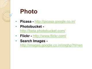 Photo
• Picasa - http://picasa.google.co.in/
• Photobucket http://beta.photobucket.com/
• Flickr - http://www.flickr.com/
• Search Images http://images.google.co.in/imghp?hl=en

 