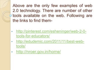 Above are the only few examples of web
2.0 technology. There are number of other
tools available on the web. Following are
the links to find them•

http://pinterest.com/esheninger/web-2-0tools-for-educators/
• http://edudemic.com/2011/11/best-webtools/
•

http://nroer.gov.in/home/

 