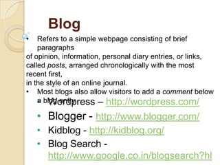 Blog
•

Refers to a simple webpage consisting of brief
paragraphs
of opinion, information, personal diary entries, or links,
called posts, arranged chronologically with the most
recent first,
in the style of an online journal.
• Most blogs also allow visitors to add a comment below
a Wordpress – http://wordpress.com/
• blog entry.

• Blogger - http://www.blogger.com/
• Kidblog - http://kidblog.org/
• Blog Search http://www.google.co.in/blogsearch?hl

 