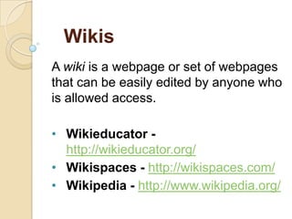 Wikis
A wiki is a webpage or set of webpages
that can be easily edited by anyone who
is allowed access.
• Wikieducator http://wikieducator.org/
• Wikispaces - http://wikispaces.com/
• Wikipedia - http://www.wikipedia.org/

 